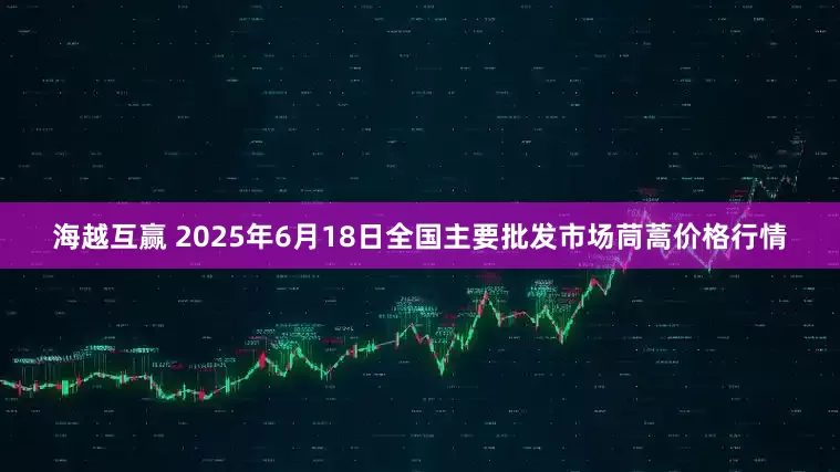 海越互赢 2025年6月18日全国主要批发市场茼蒿价格行情