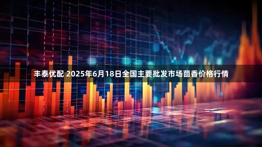 丰泰优配 2025年6月18日全国主要批发市场茴香价格行情