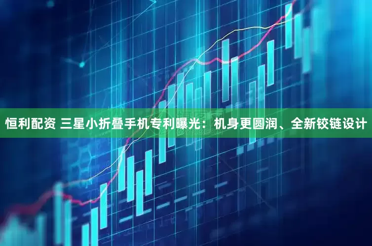 恒利配资 三星小折叠手机专利曝光：机身更圆润、全新铰链设计