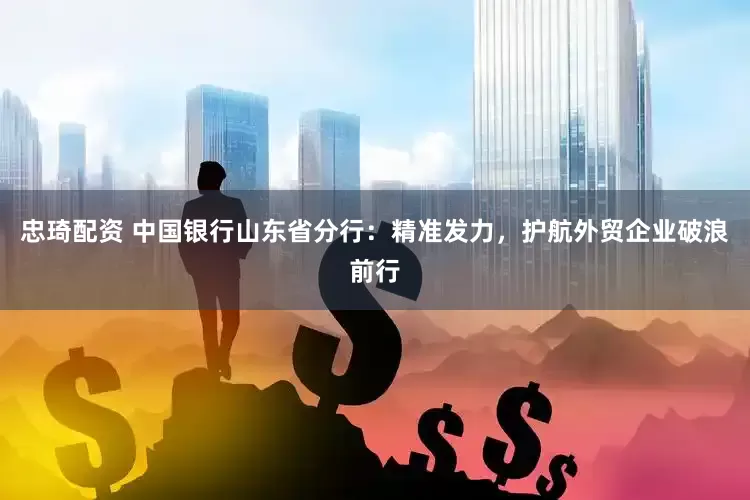 忠琦配资 中国银行山东省分行：精准发力，护航外贸企业破浪前行