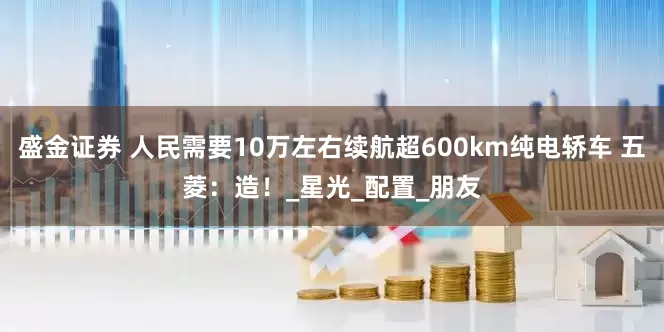 盛金证券 人民需要10万左右续航超600km纯电轿车 五菱：造！_星光_配置_朋友