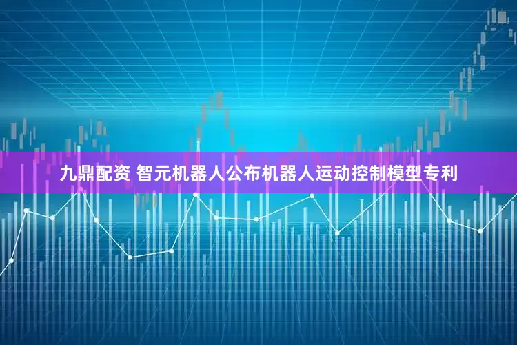 九鼎配资 智元机器人公布机器人运动控制模型专利