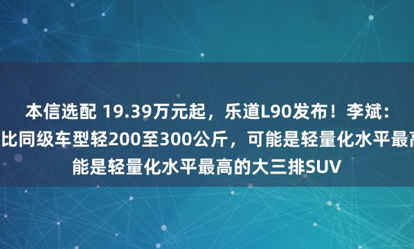 本信选配 19.39万元起，乐道L90发布！李斌：座座都是VIP，比同级车型轻200至300公斤，可能是轻量化水平最高的大三排SUV