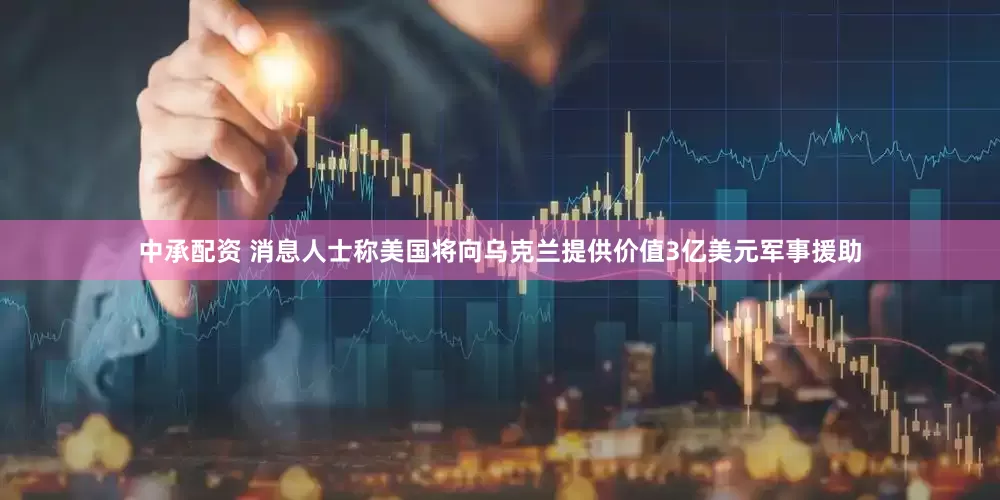 中承配资 消息人士称美国将向乌克兰提供价值3亿美元军事援助