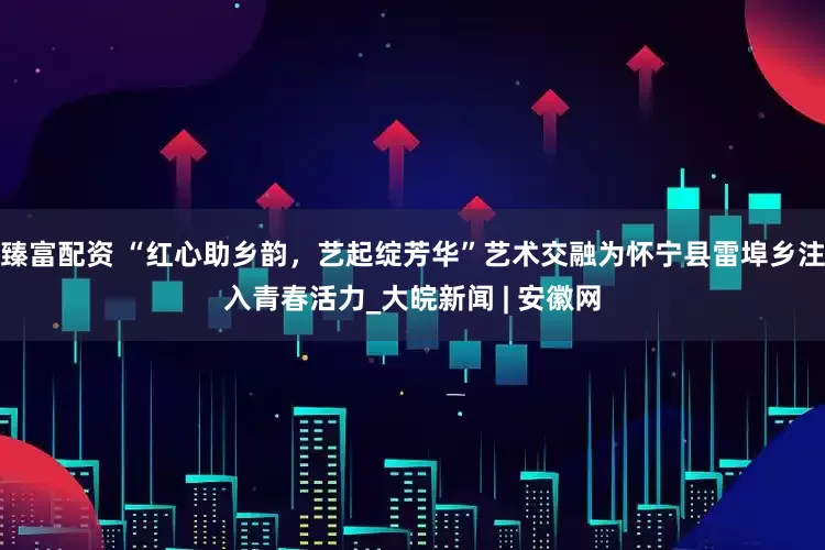 臻富配资 “红心助乡韵，艺起绽芳华”艺术交融为怀宁县雷埠乡注入青春活力_大皖新闻 | 安徽网