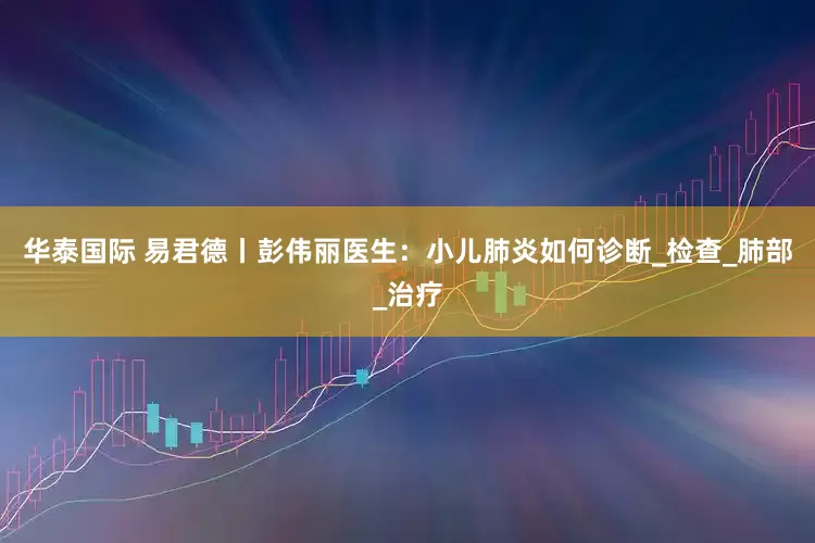 华泰国际 易君德丨彭伟丽医生：小儿肺炎如何诊断_检查_肺部_治疗