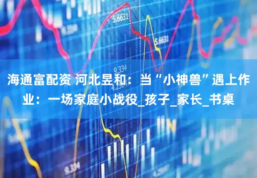 海通富配资 河北昱和：当“小神兽”遇上作业：一场家庭小战役_孩子_家长_书桌