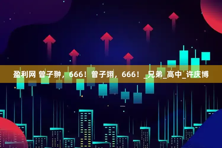 盈利网 曾子翀，666！曾子翊，666！_兄弟_高中_许庆博