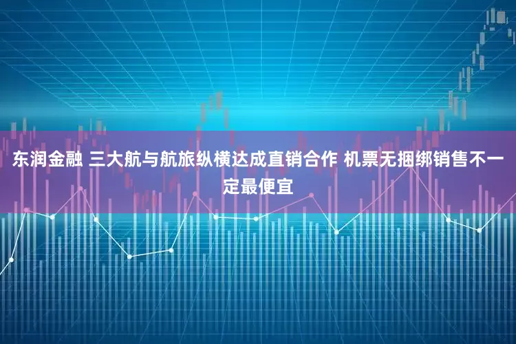 东润金融 三大航与航旅纵横达成直销合作 机票无捆绑销售不一定最便宜