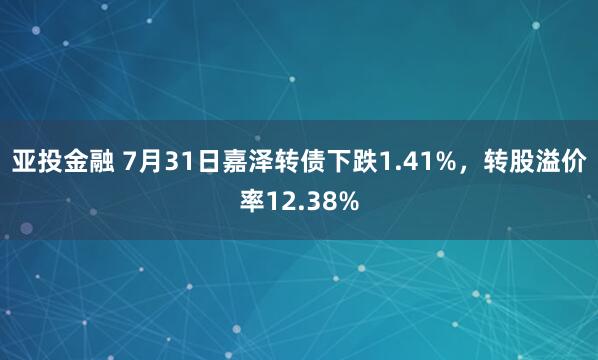 亚投金融 7月31日嘉泽转债下跌1.41%，转股溢价率12.38%