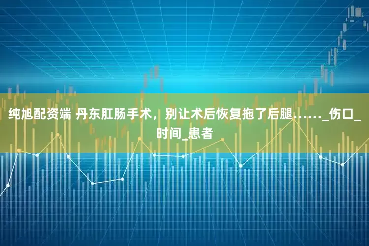 纯旭配资端 丹东肛肠手术，别让术后恢复拖了后腿……_伤口_时间_患者