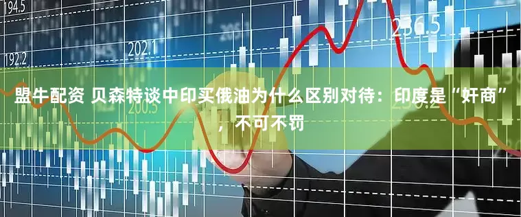 盟牛配资 贝森特谈中印买俄油为什么区别对待：印度是“奸商”，不可不罚