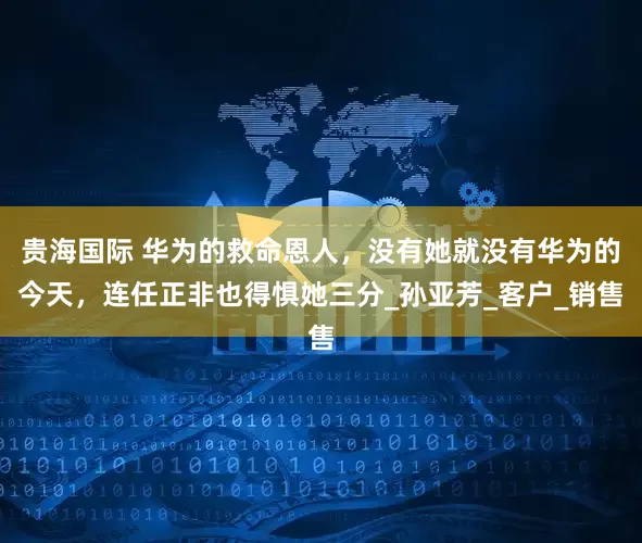 贵海国际 华为的救命恩人，没有她就没有华为的今天，连任正非也得惧她三分_孙亚芳_客户_销售