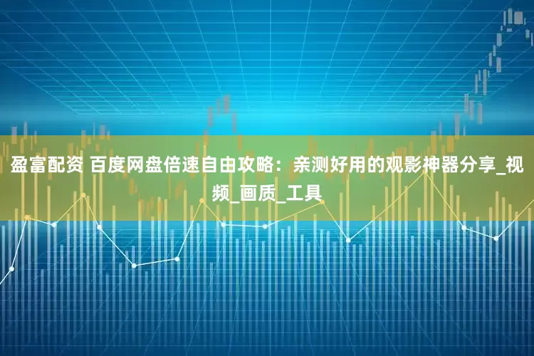 盈富配资 百度网盘倍速自由攻略：亲测好用的观影神器分享_视频_画质_工具