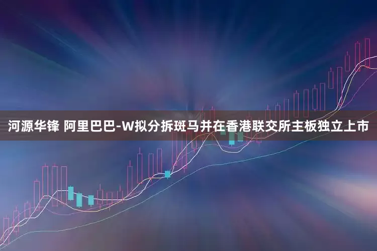 河源华锋 阿里巴巴-W拟分拆斑马并在香港联交所主板独立上市