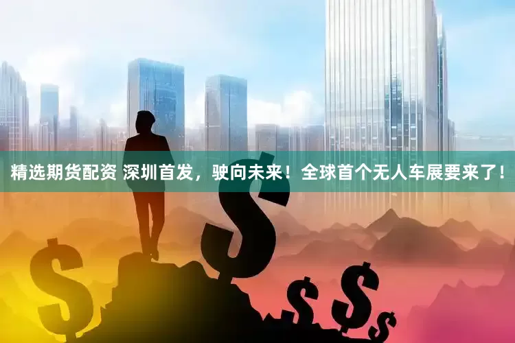 精选期货配资 深圳首发，驶向未来！全球首个无人车展要来了！