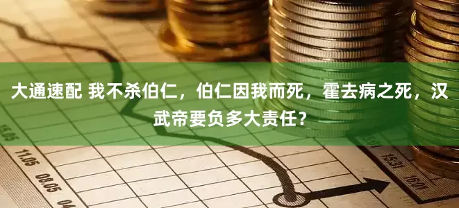 大通速配 我不杀伯仁，伯仁因我而死，霍去病之死，汉武帝要负多大责任？