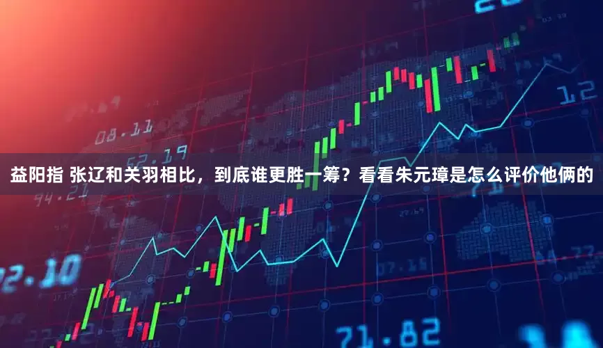 益阳指 张辽和关羽相比，到底谁更胜一筹？看看朱元璋是怎么评价他俩的