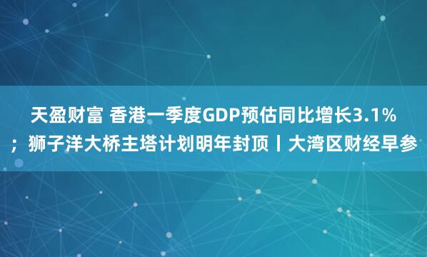 天盈财富 香港一季度GDP预估同比增长3.1%；狮子洋大桥主塔计划明年封顶丨大湾区财经早参