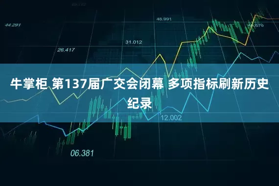牛掌柜 第137届广交会闭幕 多项指标刷新历史纪录