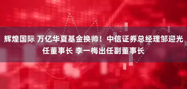 辉煌国际 万亿华夏基金换帅！中信证券总经理邹迎光任董事长 李一梅出任副董事长