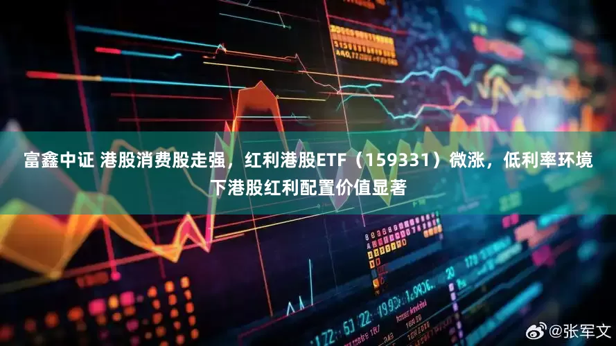 富鑫中证 港股消费股走强，红利港股ETF（159331）微涨，低利率环境下港股红利配置价值显著