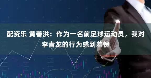 配资乐 黄善洪：作为一名前足球运动员，我对李青龙的行为感到羞愧