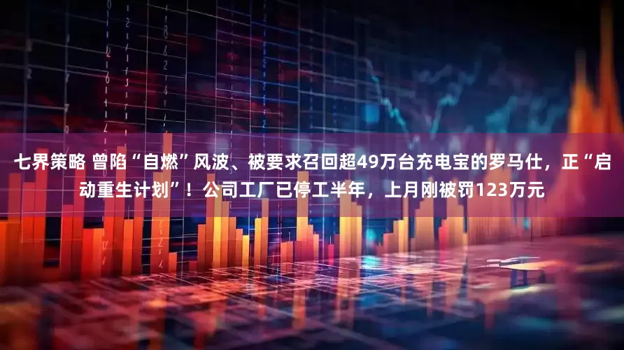 七界策略 曾陷“自燃”风波、被要求召回超49万台充电宝的罗马仕，正“启动重生计划”！公司工厂已停工半年，上月刚被罚123万元