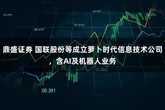 鼎盛证券 国联股份等成立萝卜时代信息技术公司，含AI及机器人业务