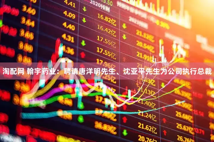 淘配网 翰宇药业：聘请唐洋明先生、沈亚平先生为公司执行总裁