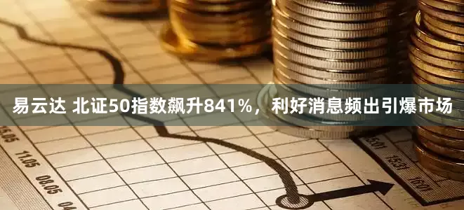 易云达 北证50指数飙升841%，利好消息频出引爆市场