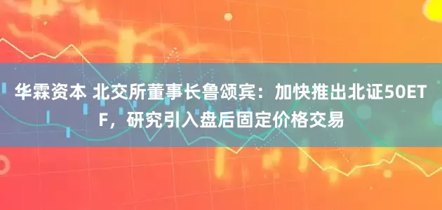 华霖资本 北交所董事长鲁颂宾：加快推出北证50ETF，研究引入盘后固定价格交易