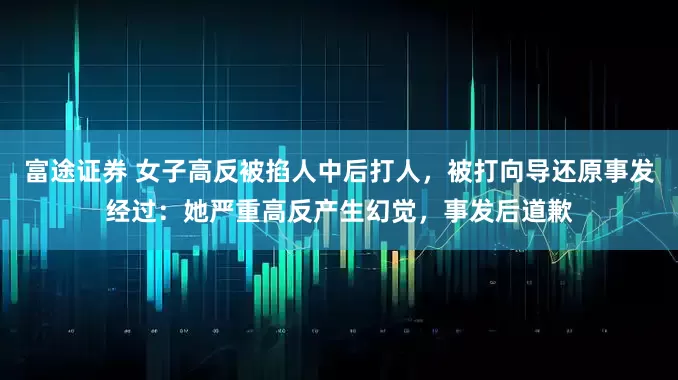 富途证券 女子高反被掐人中后打人，被打向导还原事发经过：她严重高反产生幻觉，事发后道歉
