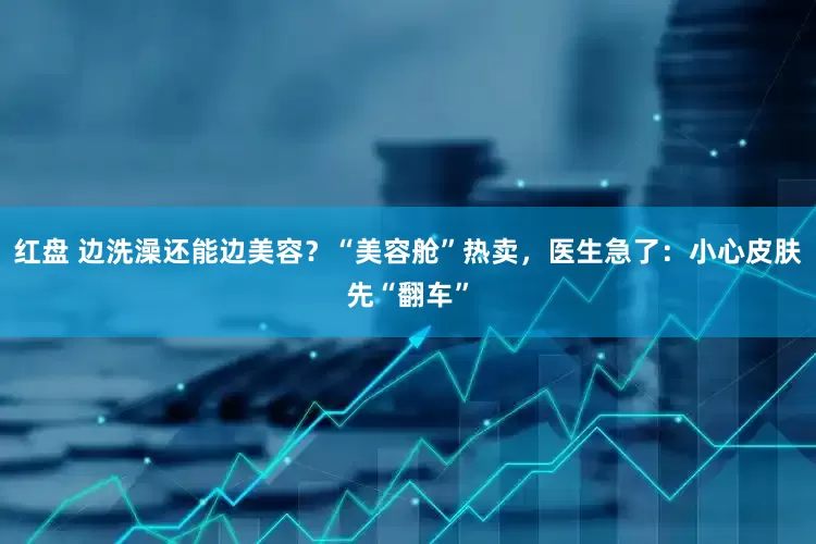 红盘 边洗澡还能边美容？“美容舱”热卖，医生急了：小心皮肤先“翻车”
