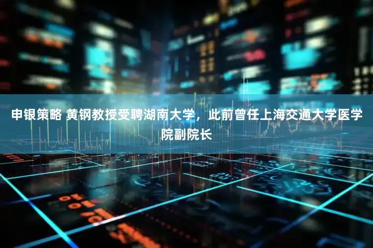 申银策略 黄钢教授受聘湖南大学,此前曾任上海交通大学医学院副院长