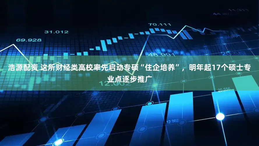 浩源配资 这所财经类高校率先启动专硕“住企培养”，明年起17个硕士专业点逐步推广